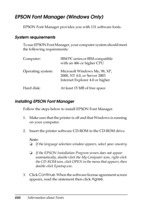 Page 446446Information about Fonts
EPSON Font Manager (Windows Only)
EPSON Font Manager provides you with 131 software fonts.
System requirements
To use EPSON Font Manager, your computer system should meet 
the following requirements:
Installing EPSON Font Manager
Follow the steps below to install EPSON Font Manager.
1. Make sure that the printer is off and that Windows is running 
on your computer.
2. Insert the printer software CD-ROM in the CD-ROM drive.
Note:
❏If the language selection window appears, select...