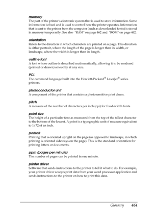 Page 461Glossary461
memory
The part of the printer’s electronic system that is used to store information. Some 
information is fixed and is used to control how the printer operates. Information 
that is sent to the printer from the computer (such as downloaded fonts) is stored 
in memory temporarily. See also  RAM on page 462 and  ROM on page 462.
orientation
Refers to the direction in which characters are printed on a page. This direction 
is either portrait, where the length of the page is longer than its...