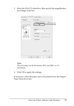 Page 77Using the Printer Software with Windows77
4
4
4
4
4
4
4
4
4
4
4
4
3. Select the Zoom To check box, then specify the magnification 
percentage in the box.
Note:
The percentage can be set between 50% and 200% in 1% 
increments.
4. Click OK to apply the settings.
If necessary, select the paper size to be printed from the Output 
Paper drop-down list.
 