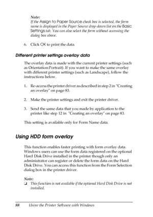 Page 8888Using the Printer Software with WindowsNote:
If the Assign to Paper Source check box is selected, the form 
name is displayed in the Paper Source drop-down list on the Basic 
Settings tab. You can also select the form without accessing the 
dialog box above.
6. Click OK to print the data.
Different printer settings overlay data
The overlay data is made with the current printer settings (such 
as Orientation:Portrait). If you want to make the same overlay 
with different printer settings (such as...