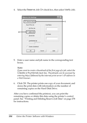 Page 104104Using the Printer Software with Windows 4. Select the Reserve Job On check box, then select Verify Job.
5. Enter a user name and job name in the corresponding text 
boxes.
Note:
If you want to create a thumbnail of the first page of a job, select the 
Create a thumbnail check box. Thumbnails can be accessed by 
entering http:// followed by the internal print server’s IP address in 
a Web browser.
6. Click OK. The printer prints one copy of your document, and 
stores the print data with information on...