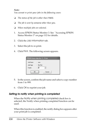 Page 124124Using the Printer Software with Windows Note:
You cannot re-print your jobs in the following cases:
❏The status of the job is other than Held.
❏The job is sent by someone other than you.
❏When multiple jobs are selected.
1. Access EPSON Status Monitor 3. See  Accessing EPSON 
Status Monitor 3 on page 112 for details.
2. Click the Job Information tab.
3. Select the job to re-print.
4. Click Print. The following screen appears.
5. In the screen, confirm the job name and select a copy number 
from 1 to...