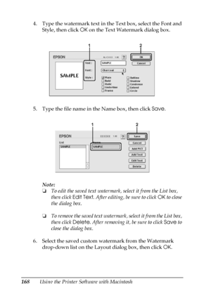 Page 168168Using the Printer Software with Macintosh 4. Type the watermark text in the Text box, select the Font and 
Style, then click OK on the Text Watermark dialog box.
5. Type the file name in the Name box, then click Save.
Note:
❏To edit the saved text watermark, select it from the List box, 
then click Edit Text. After editing, be sure to click OK to close 
the dialog box.
❏To remove the saved text watermark, select it from the List box, 
then click Delete. After removing it, be sure to click Save to...