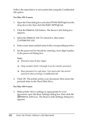 Page 182182Using the Printer Software with Macintosh Follow the steps below to store print data using the Confidential 
Job option.
For Mac OS X users
1. Open the Print dialog box and select Printer Settings from the 
drop-down list, then click the Basic Settings tab.
2. Click the Reserve Job button. The Reserve Job dialog box 
appears.
3. Select the Reserve Job On check box, then select 
Confidential Job.
4. Enter a user name and job name in the corresponding text box.
5. Set the password for the job by...