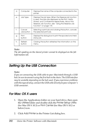 Page 192192Using the Printer Software with Macintosh Note:
The job spooling on the shared printer cannot be displayed on the Job 
Information tab.
Setting Up the USB Connection
Note:
If you are connecting the USB cable to your Macintosh through a USB 
hub, be sure to connect using the first hub in the chain. The USB interface 
may be unstable depending on the hub used. If you experience problems 
with this type of setup, connect the USB cable directly to your computer’s 
USB connector.
For Mac OS X users
1. Open...