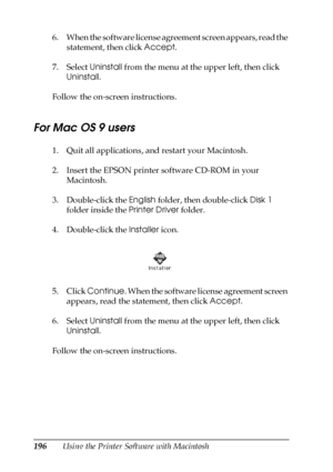 Page 196196Using the Printer Software with Macintosh 6. When the software license agreement screen appears, read the 
statement, then click Accept.
7. Select Uninstall from the menu at the upper left, then click 
Uninstall.
Follow the on-screen instructions.
For Mac OS 9 users
1. Quit all applications, and restart your Macintosh.
2. Insert the EPSON printer software CD-ROM in your 
Macintosh.
3. Double-click the English folder, then double-click Disk 1 
folder inside the Printer Driver folder.
4. Double-click...