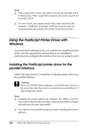 Page 204204Using the PostScript Printer Driver Note:
❏When AppleTalk is active, the printer must be set to handle ASCII 
or Binary data. When AppleTalk is inactive, the printer must be set 
to handle ASCII.
❏For best results, you should connect the printer directly to the 
computer’s USB port. If multiple USB hubs must be used, we 
recommend that you connect the printer to the first-tier hub.
Using the PostScript Printer Driver with 
Windows
To print in the PostScript mode, you will have to install the printer...