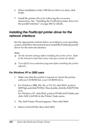 Page 208208Using the PostScript Printer Driver 6. When installation of the USB Device Driver is done, click 
Finish.
7. Install the printer driver by following the on-screen 
instructions. See  Installing the PostScript printer driver for 
the parallel interface on page 204 for details.
Installing the PostScript printer driver for the 
network interface
See the appropriate sections below according to your operating 
system, and follow the instructions to install the PostScript printer 
driver for the network...