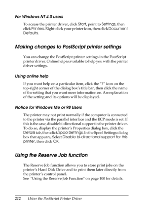 Page 212212Using the PostScript Printer Driver
For Windows NT 4.0 users
To access the printer driver, click Start, point to Settings, then 
click Printers. Right-click your printer icon, then click Document 
Defaults.
Making changes to PostScript printer settings
You can change the PostScript printer settings in the PostScript 
printer driver. Online help is available to help you with the printer 
driver settings.
Using online help
If you want help on a particular item, click the “?” icon on the 
top-right...