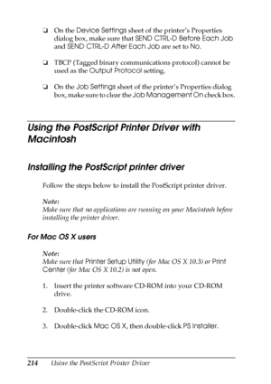 Page 214214Using the PostScript Printer Driver ❏On the Device Settings sheet of the printer’s Properties 
dialog box, make sure that SEND CTRL-D Before Each Job 
and SEND CTRL-D After Each Job are set to No.
❏TBCP (Tagged binary communications protocol) cannot be 
used as the Output Protocol setting.
❏On the Job Settings sheet of the printer’s Properties dialog 
b o x ,  m a k e  s u r e  t o  c l e a r  t h e  Job Management On check box.
Using the PostScript Printer Driver with 
Macintosh
Installing the...