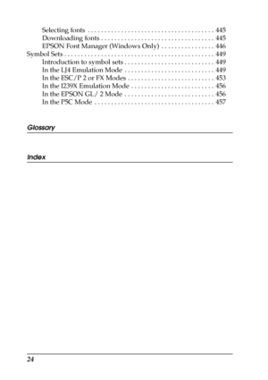 Page 2424
Selecting fonts  . . . . . . . . . . . . . . . . . . . . . . . . . . . . . . . . . . . . . .  445
Downloading fonts . . . . . . . . . . . . . . . . . . . . . . . . . . . . . . . . . .  445
EPSON Font Manager (Windows Only)  . . . . . . . . . . . . . . . .  446
Symbol Sets . . . . . . . . . . . . . . . . . . . . . . . . . . . . . . . . . . . . . . . . . . . . .  449
Introduction to symbol sets . . . . . . . . . . . . . . . . . . . . . . . . . . .  449
In the LJ4 Emulation Mode  . . . . . . . . . . . ....