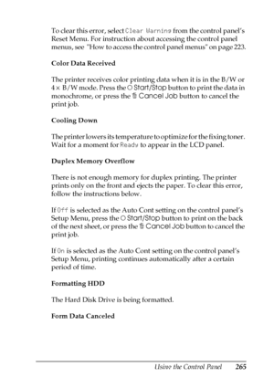 Page 265Using the Control Panel265
7
7
7
7
7
7
7
7
7
7
7
7
To clear this error, select Clear Warning from the control panel’s 
Reset Menu. For instruction about accessing the control panel 
menus, see  How to access the control panel menus on page 223.
Color Data Received
The printer receives color printing data when it is in the B/W or 
4 × B/W mode. Press the NStart/Stop button to print the data in 
monochrome, or press the +Cancel Job button to cancel the 
print job.
Cooling Down
The printer lowers its...