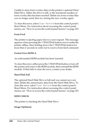 Page 266266Using the Control Panel Unable to store form overlay data on the printer’s optional Hard 
Disk Drive. Either the drive is full, or the maximum number of 
form overlay files has been reached. Delete any form overlay files 
you no longer need, then try storing the new overlay again.
To clear this error, select Clear Warning from the control panel’s 
Reset Menu. For instruction about accessing the control panel 
menus, see  How to access the control panel menus on page 223.
Form Feed
The printer is...