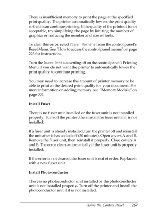 Page 267Using the Control Panel267
7
7
7
7
7
7
7
7
7
7
7
7
There is insufficient memory to print the page at the specified 
print quality. The printer automatically lowers the print quality 
s o  t h a t  i t  c a n  c o n t i n u e  p r i n t i n g .  I f  t h e  q u a l i t y  o f  t h e  p r i n t o u t  i s  n o t  
acceptable, try simplifying the page by limiting the number of 
graphics or reducing the number and size of fonts.
To clear this error, select Clear Warning from the control panel’s 
Reset Menu....