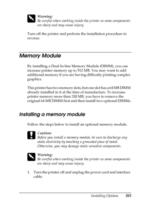 Page 303Installing Options303
8
8
8
8
8
8
8
8
8
8
8
8
w
Warning:
Be careful when working inside the printer as some components 
are sharp and may cause injury.
Turn off the printer and perform the installation procedure in 
reverse.
Memory Module
By installing a Dual In-line Memory Module (DIMM), you can 
increase printer memory up to 512 MB. You may want to add 
additional memory if you are having difficulty printing complex 
graphics.
This printer has two memory slots, but one slot has a 64 MB DIMM 
already...