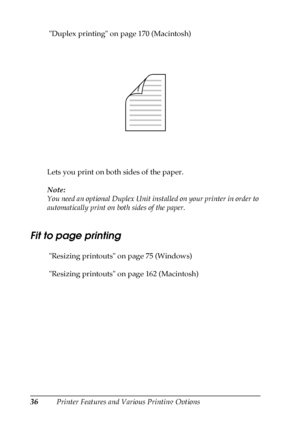 Page 3636Printer Features and Various Printing Options  Duplex printing on page 170 (Macintosh)
Lets you print on both sides of the paper.
Note:
You need an optional Duplex Unit installed on your printer in order to 
automatically print on both sides of the paper.
Fit to page printing
 Resizing printouts on page 75 (Windows)
 Resizing printouts on page 162 (Macintosh)
 