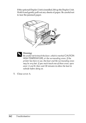 Page 362362TroubleshootingIf the optional Duplex Unit is installed, lift up the Duplex Unit. 
Hold it and gently pull out any sheets of paper. Be careful not 
to tear the jammed paper.
w
Warning:
Be careful not to touch the fuser, which is marked CAUTION 
HIGH TEMPERATURE, or the surrounding areas. If the 
printer has been in use, the fuser and the surrounding areas 
may be very hot. If you must touch one of these areas, open 
cover A and B, then wait 30 minutes to allow the heat to 
subside before doing so.
5....