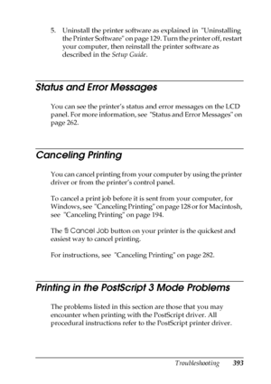 Page 393Troubleshooting393
11
11
11
11
11
11
11
11
11
11
11
11
5. Uninstall the printer software as explained in  Uninstalling 
the Printer Software on page 129. Turn the printer off, restart 
your computer, then reinstall the printer software as 
described in the Setup Guide.
Status and Error Messages
You can see the printer’s status and error messages on the LCD 
panel. For more information, see  Status and Error Messages on 
page 262. 
Canceling Printing
You can cancel printing from your computer by using the...