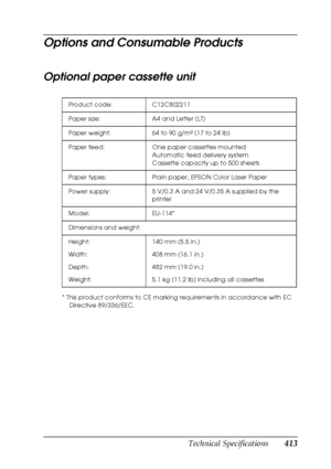 Page 413Technical Specifications413
B
B
B
B
B
B
B
B
B
B
B
B
Options and Consumable Products
Optional paper cassette unit
* This product conforms to CE marking requirements in accordance with EC 
Directive 89/336/EEC. Product code: C12C802211
Paper size: A4 and Letter (LT)
Paper weight: 64 to 90 g/m² (17 to 24 lb)
Paper feed: One paper cassettes mounted
Automatic feed delivery system
Cassette capacity up to 500 sheets
Paper types: Plain paper, EPSON Color Laser Paper
Power supply: 5 V/0.3 A and 24 V/0.35 A...