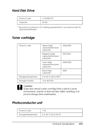 Page 415Technical Specifications415
B
B
B
B
B
B
B
B
B
B
B
B
Hard Disk Drive
* This product conforms to CE marking requirements in accordance with EC 
Directive 89/336/EEC.
Toner cartridge
c
Caution:
If you have moved a toner cartridge from a cool to a warm 
environment, wait for at least one hour before installing it to 
prevent damage from condensation.
Photoconductor unit
Product code: C12C824172*
Capacity: 40 GB
Product code: Yellow (High 
capacity/Standard 
capacity): 0226/0230
Magenta (High...