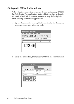 Page 422422Information about Fonts
Printing with EPSON BarCode Fonts
Follow the steps below to create and print bar codes using EPSON 
BarCode Fonts. The application featured in these instructions is 
Microsoft WordPad. The actual procedure may differ slightly 
when printing from other applications.
1. Open a document in your application and enter the characters 
you want to convert into a bar code.
2. Select the characters, then select Font from the Format menu.
 