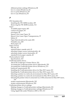 Page 469Index469
different printer settings (Windows), 88
how to create (Windows), 83
how to print (Windows), 87
how to use (Windows), 83
P
P5C Emulation Kit
Installing the P5C ROM module, 309
Removing the P5C ROM module, 312
Paper
Available paper types, 403
custom size paper, 64
envelopes, 58
Epson Color Laser Paper, 56
Epson Color Laser Paper Transparencies, 57
labels, 62
Paper that should not be used, 404
Printable area, 405
thick paper, 63
Paper sources
MP tray, 42
optional paper cassette unit, 43
selecting...