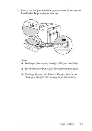 Page 51Paper Handling51
3
3
3
3
3
3
3
3
3
3
3
3
3. Load a stack of paper into the paper cassette. Make sure to 
load it with the printable surface up.
Note:
❏Load paper after aligning the edges of the paper carefully.
❏Do not load paper that exceeds the maximum stack height.
❏To change the paper size loaded in the paper cassette, see  
Changing the paper size on page 52 for instructions.
 