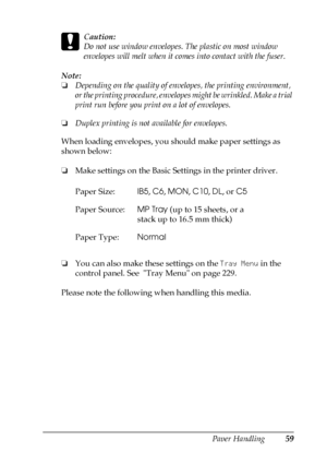 Page 59Paper Handling59
3
3
3
3
3
3
3
3
3
3
3
3
c
Caution:
Do not use window envelopes. The plastic on most window 
envelopes will melt when it comes into contact with the fuser.
Note:
❏Depending on the quality of envelopes, the printing environment, 
or the printing procedure, envelopes might be wrinkled. Make a trial 
print run before you print on a lot of envelopes.
❏Duplex printing is not available for envelopes.
When loading envelopes, you should make paper settings as 
shown below:
❏Make settings on the...