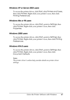 Page 67Using the Printer Software with Windows67
4
4
4
4
4
4
4
4
4
4
4
4
Windows XP or Server 2003 users
To access the printer driver, click Start, click Printers and Faxes, 
then click Printers. Right-click your printer’s icon, then click 
Printing Preferences.
Windows Me or 98 users
To access the printer driver, click Start, point to Settings, then 
click Printers. Right-click your printer’s icon, then click 
Properties.
Windows 2000 users
To access the printer driver, click Start, point to Settings, then...