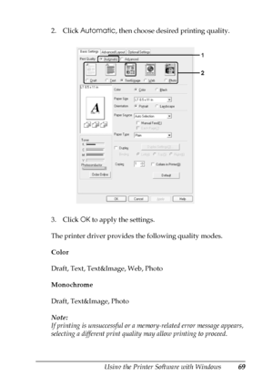 Page 69Using the Printer Software with Windows69
4
4
4
4
4
4
4
4
4
4
4
4
2. Click Automatic, then choose desired printing quality.
3. Click OK to apply the settings.
The printer driver provides the following quality modes.
Color
Draft, Text, Text&Image, Web, Photo
Monochrome
Draft, Text&Image, Photo
Note:
If printing is unsuccessful or a memory-related error message appears, 
selecting a different print quality may allow printing to proceed.
 