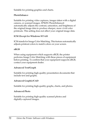 Page 7272Using the Printer Software with Windows Suitable for printing graphics and charts.
PhotoEnhance
Suitable for printing video captures, images taken with a digital 
camera, or scanned images. EPSON PhotoEnhance4 
automatically adjusts the contrast, saturation, and brightness of 
the original image data to produce sharper, more vivid color 
printouts. This setting does not affect your original image data.
ICM (Except for Windows NT 4.0)
ICM stands for Image Color Matching. This feature automatically...