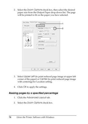 Page 7676Using the Printer Software with Windows 2. Select the Zoom Options check box, then select the desired 
paper size from the Output Paper drop-down list. The page 
will be printed to fit on the paper you have selected.
3. Select Upper Left (to print reduced page image at upper left 
corner of the paper) or Center (to print reduced page image 
with centering) for Location setting.
4. Click OK to apply the settings.
Resizing pages by a specified percentage
1. Click the Advanced Layout tab.
2. Select the...