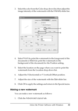 Page 81Using the Printer Software with Windows81
4
4
4
4
4
4
4
4
4
4
4
4
3. Select the color from the Color drop-down list, then adjust the 
image intensity of the watermark with the Intensity slider bar.
4. Select Front (to print the watermark in the foreground of the 
document) or Back (to print the watermark in the 
background of the document) for the Position setting.
5. Select the location on the page where you want to print the 
watermark from the Location drop-down list.
6. Adjust the X (horizontal) or Y...
