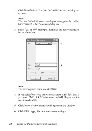 Page 8282Using the Printer Software with Windows 2. Click New/Delete. The User Defined Watermarks dialog box 
appears.
Note:
The User Defined Watermarks dialog box also appears by clicking 
New/Delete in the Watermark dialog box.
3. Select Text or BMP and type a name for the new watermark 
in the Name box.
Note:
This screen appears when you select Text.
4. If you select Text, type the watermark text in the Text box. If 
you select BMP, click Browse,  s e l e c t  t h e  B M P f i l e  y o u  w a n t  t o  
use,...