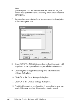 Page 8686Using the Printer Software with WindowsNote:
If the Assign to Paper Source check box is selected, the form 
name is displayed in the Paper Source drop-down list on the Basic 
Settings tab.
7. Type the form name in the Form Name box and its description 
in the Description box.
8. Select To Front or To Back to specify whether the overlay will 
be printed as background or foreground of the document.
9. Click Register to apply the settings and return to Form 
settings dialog box.
10. Click OK in the Form...