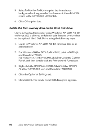 Page 9292Using the Printer Software with Windows 5. Select To Front or To Back to print the form data as 
background or foreground of the document, then click OK to 
return to the Advanced Layout tab.
6. Click OK to print data.
Delete the form overlay data on the Hard Disk Drive
Only a network administrator using Windows XP, 2000, NT 4.0, 
or Server 2003 is allowed to delete or edit the form overlay data 
on the optional Hard Disk Drive, using the following steps.
1. Log in to Windows XP, 2000, NT 4.0, or...