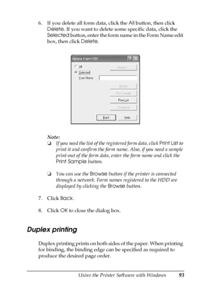 Page 93Using the Printer Software with Windows93
4
4
4
4
4
4
4
4
4
4
4
4
6. If you delete all form data, click the All button, then click 
Delete. If you want to delete some specific data, click the 
Selected button, enter the form name in the Form Name edit 
box, then click Delete.
Note:
❏If you need the list of the registered form data, click Print List to 
print it and confirm the form name. Also, if you need a sample 
print-out of the form data, enter the form name and click the 
Print Sample button.
❏You...