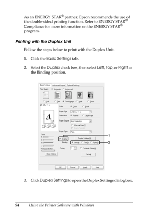 Page 9494Using the Printer Software with Windows As an ENERGY STAR
® partner, Epson recommends the use of 
the double-sided printing function. Refer to ENERGY STAR® 
Compliance for more information on the ENERGY STAR® 
program.
Printing with the Duplex Unit
Follow the steps below to print with the Duplex Unit.
1. Click the Basic Settings tab.
2. Select the Duplex check box, then select Left, Top, or Right as 
the Binding position.
3. Click Duplex Settings to open the Duplex Settings dialog box.
 