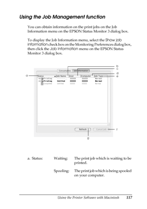 Page 117Using the Printer Software with Macintosh117
4
4
4
4
4
4
4
4
4
4
4
4
Using the Job Management function
You can obtain information on the print jobs on the Job 
Information menu on the EPSON Status Monitor 3 dialog box.
To display the Job Information menu, select the Show job 
information check box on the Monitoring Preferences dialog box, 
then click the Job Information menu on the EPSON Status 
Monitor 3 dialog box.
a. Status: Waiting: The print job which is waiting to be 
printed.
Spooling: The print...