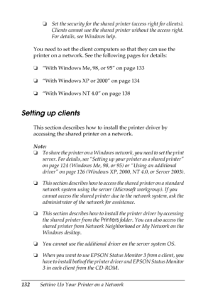 Page 132132Setting Up Your Printer on a Network❏Set the security for the shared printer (access right for clients). 
Clients cannot use the shared printer without the access right. 
For details, see Windows help.
You need to set the client computers so that they can use the 
printer on a network. See the following pages for details:
❏“With Windows Me, 98, or 95” on page 133
❏“With Windows XP or 2000” on page 134
❏“With Windows NT 4.0” on page 138
Setting up clients
This section describes how to install the...