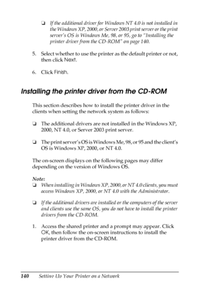 Page 140140Setting Up Your Printer on a Network❏If the additional driver for Windows NT 4.0 is not installed in 
the Windows XP, 2000, or Server 2003 print server or the print 
server’s OS is Windows Me, 98, or 95, go to “Installing the 
printer driver from the CD-ROM” on page 140.
5. Select whether to use the printer as the default printer or not, 
then click Next.
6. Click Finish.
Installing the printer driver from the CD-ROM
This section describes how to install the printer driver in the 
clients when setting...