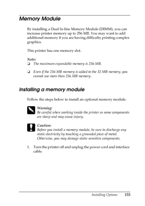 Page 155Installing Options155
6
6
6
6
6
6
6
6
6
6
6
6
Memory Module
By installing a Dual In-line Memory Module (DIMM), you can 
increase printer memory up to 256 MB. You may want to add 
additional memory if you are having difficulty printing complex 
graphics.
This printer has one memory slot.
Note:
❏The maximum expandable memory is 256 MB.
❏Even if the 256 MB memory is added to the 32 MB memory, you 
cannot use more than 256 MB memory.
Installing a memory module
Follow the steps below to install an optional...
