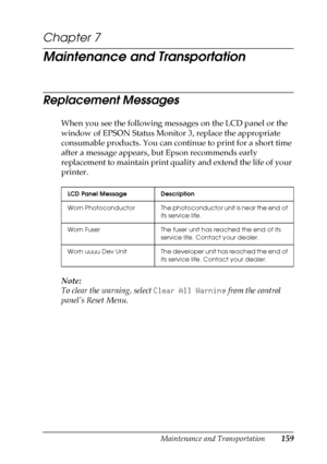 Page 159Maintenance and Transportation159
7
7
7
7
7
7
7
7
7
7
7
7
Chapter 7
Maintenance and Transportation
Replacement Messages
When you see the following messages on the LCD panel or the 
window of EPSON Status Monitor 3, replace the appropriate 
consumable products. You can continue to print for a short time 
after a message appears, but Epson recommends early 
replacement to maintain print quality and extend the life of your 
printer.
Note:
To clear the warning, select Clear All Warning from the control...