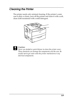 Page 169169
Cleaning the Printer
The printer needs only minimal cleaning. If the printer’s outer 
case is dirty or dusty, turn off the printer and clean it with a soft, 
clean cloth moistened with a mild detergent.
c
Caution:
Never use alcohol or paint thinner to clean the printer cover. 
These chemicals can damage the components and the case. Be 
careful not to get water onto the printer mechanism or any 
electrical components.
 