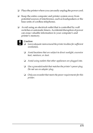 Page 175175
❏Place the printer where you can easily unplug the power cord.
❏Keep the entire computer and printer system away from 
potential sources of interference, such as loudspeakers or the 
base units of cordless telephones.
❏Avoid using an electrical outlet that is controlled by wall 
switches or automatic timers. Accidental disruption of power 
can erase valuable information in your computer’s and 
printer’s memory.
c
Caution:
❏Leave adequate room around the printer to allow for sufficient 
ventilation....