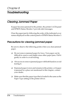 Page 176176Troubleshooting
Chapter 8
Troubleshooting
Clearing Jammed Paper
If paper becomes jammed in the printer, the printer’s LCD panel 
and EPSON Status Monitor 3 provide alert messages.
Clear the paper jam by following the order of the indicated cover 
names displayed on the control panel or EPSON Status Monitor 3.
Precautions for clearing jammed paper
Be sure to observe the following points when you clear jammed 
paper.
❏Do not remove jammed paper by force. Torn paper can be 
difficult to remove and might...