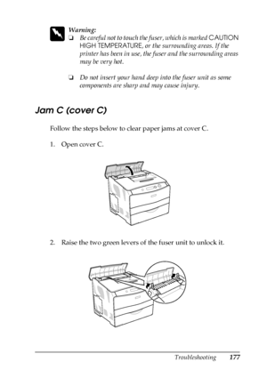 Page 177Troubleshooting177
8
8
8
8
8
8
8
8
8
8
8
8
w
Warning:
❏Be careful not to touch the fuser, which is marked CAUTION 
HIGH TEMPERATURE, or the surrounding areas. If the 
printer has been in use, the fuser and the surrounding areas 
may be very hot.
❏Do not insert your hand deep into the fuser unit as some 
components are sharp and may cause injury.
Jam C (cover C)
Follow the steps below to clear paper jams at cover C.
1. Open cover C.
2. Raise the two green levers of the fuser unit to unlock it.
 