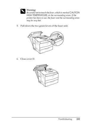 Page 181Troubleshooting181
8
8
8
8
8
8
8
8
8
8
8
8
w
Warning:
Be careful not to touch the fuser, which is marked CAUTION 
HIGH TEMPERATURE, or the surrounding areas. If the 
printer has been in use, the fuser and the surrounding areas 
may be very hot.
5. Pull down the two green levers of the fuser unit.
6. Close cover D.
 