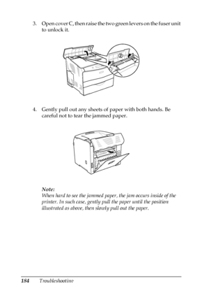 Page 184184Troubleshooting 3. Open cover C, then raise the two green levers on the fuser unit 
to unlock it.
4. Gently pull out any sheets of paper with both hands. Be 
careful not to tear the jammed paper.
Note:
When hard to see the jammed paper, the jam occurs inside of the 
printer. In such case, gently pull the paper until the position 
illustrated as above, then slowly pull out the paper.
 