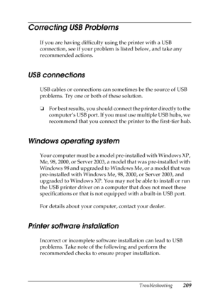 Page 209Troubleshooting209
8
8
8
8
8
8
8
8
8
8
8
8
Correcting USB Problems
If you are having difficulty using the printer with a USB 
connection, see if your problem is listed below, and take any 
recommended actions.
USB connections
USB cables or connections can sometimes be the source of USB 
problems. Try one or both of these solution.
❏For best results, you should connect the printer directly to the 
computer’s USB port. If you must use multiple USB hubs, we 
recommend that you connect the printer to the...